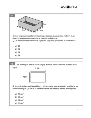 6
14
15
10
En una empresa necesitan embalar cajas cúbicas, cuyas aristas miden 1 m, en
unos contenedores como el que se muestra en la figura.
¿Cuál es la cantidad máxima de cajas que se puede guardar en el contenedor?
a) 28
b) 32
c) 64
d) 24
Un rectángulo mide 4 cm de largo y 3 cm de ancho, como se muestra en la
figura.
Si se duplican las medidas del largo y del ancho de este rectángulo, se obtiene un
nuevo rectángulo. ¿Cuál es la diferencia entre las áreas de ambos rectángulos?
a) 14 cm2
b) 48 cm2
c) 12 cm2
d) 36 cm2
4 cm
3 cm
 