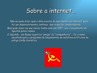 Sobre a internet… Não se pode dizer qual a data exacta do nascimento da internet, pois foi um desenvolvimento contínuo  das redes de computadores.  Mas pode dizer-se que talvez tenha sido em 1957 com o lançamento do Sputnik pelos russos. O Sputnik - em Russo significa "amigo" ou "companheiro“ - foi o nome escolhido para o programa de lançamentos de satélites artificiais da antiga União Soviética.   