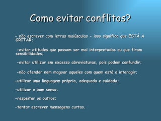 Como evitar conflitos? - não escrever com letras maiúsculas - isso significa que ESTÁ A GRITAR;  -evitar atitudes que possam ser mal interpretadas ou que firam sensibilidades; -evitar utilizar em excesso abreviaturas, pois podem confundir;  -não ofender nem magoar aqueles com quem está a interagir; -utilizar uma linguagem própria, adequada e cuidada; -utilizar o bom senso; -respeitar os outros;  -tentar escrever mensagens curtas.  