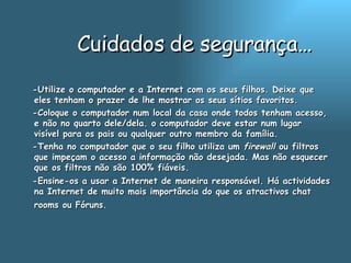 Cuidados de segurança… -Utilize o computador e a Internet com os seus filhos. Deixe que eles tenham o prazer de lhe mostrar os seus sítios favoritos.  -Coloque o computador num local da casa onde todos tenham acesso, e não no quarto dele/dela. o computador deve estar num lugar visível para os pais ou qualquer outro membro da família.  -Tenha no computador que o seu filho utiliza um  firewall  ou filtros que impeçam o acesso a informação não desejada. Mas não esquecer que os filtros não são 100% fiáveis.  -Ensine-os a usar a Internet de maneira responsável. Há actividades na Internet de muito mais importância do que os atractivos chat rooms ou Fóruns.   