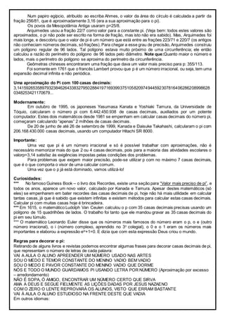Num papiro egípcio, atribuído ao escriba Ahmes, o valor da área do círculo é calculada a partir da
fração 256/81, que é aproximadamente 3,16 (era a sua aproximação para o pi).
Os povos da Mesopotâmia Antiga usaram p=25/8.
Arquimedes usou a fração 22/7 como valor para a constante pi. (Veja bem: todos estes valores são
aproximados, o pi não pode ser escrito na forma de fração, mas isto não era sabido). Mas, Arquimedes foi
mais longe, e descobriu que o valor de pi é um número que está entre as frações 223/71 e 220/7 (os antigos
não conheciam números decimais, só frações). Para chegar a esse grau de precisão, Arquimedes construiu
um polígono regular de 96 lados. Tal polígono estava muito próximo de uma circunferência; ele então
calculou a razão do perímetro do polígono de 96 lados pelo diâmetro. Note que:Quanto maior o número e
lados, mais o perímetro do polígono se aproxima do perímetro da circunferência.
Geômetras chineses encontraram uma fração que dava um valor mais preciso para p: 355/113.
Foi somente em 1761 que o francês Lambert provou que p é um número irracional, ou seja, tem uma
expansão decimal infinita e não periódica.
Uma aproximação do Pi com 100 casas decimais:
3,141592653589793238462643383279502884197169399375105820974944592307816406286208998628
0348253421170679...
Modernamente:
Em outubro de 1995, os japoneses Yasumasa Kanata e Yoshiaki Tamura, da Universidade de
Tóquio, calcularam o número pi com 6.442.450.938 de casas decimais, auxiliados por um potente
computador. Estes dois matemáticos desde 1981 se empenham em calcular casas decimais do número pi,
começaram calculando “apenas” 2 milhões de casas decimais.
De 20 de junho de até 26 de setembro de 1999, Kanada e Daisuke Takahashi, calcularam o pi com
206.168.430.000 casas decimais, usando um computador Hitachi SR 8000.
Importante:
Uma vez que pi é um número irracional e só é possível trabalhar com aproximações, não é
necessário memorizar mais do que 2 ou 4 casas decimais, pois para a maioria das atividades escolares o
valorp=3,14 satisfaz às exigências impostas pelas condições dos problemas.
Para problemas que exigem maior precisão, pode-se utilizar p com no máximo 7 casas decimais,
que é o que comporta o visor de uma calcular comum.
Uma vez que o p já está dominado, vamos utilizá-lo!
Curiosidades:
*** No famoso Guiness Book – o livro dos Recordes, existe uma seção para “Valor mais preciso de pi”, e
todos os anos, aparece um novo valor, calculado por Kanada e Tamura. Apesar destes matemáticos (só
eles) se empenharem em bater recordes das casas decimais de pi, hoje não há mais utilidade em calcular
tantas casas, já que é sabido que existem infinitas e existem métodos para calcular estas casas decimais.
Calcular pi com muitas casas hoje é brincadeira.
*** Em 1615, o matemático Ludolph Van Ceulen calculou o p com 35 casas decimais precisas usando um
polígono de 15 quadrilhões de lados. O trabalho foi tanto que ele mandou gravar as 35 casas decimais do
pi em seu túmulo.
*** O matemático Leonardo Euler disse que os números mais famosos do número eram o p, o e (outro
número irracional), o i (número complexo, aprendido no 3o
colegial), o 0 e o 1 eram os números mais
importantes e elaborou a expressão eip
+1=0. E dizia que com esta expressão Deus criou o mundo.
Regras para decorar o pi:
Retirando de alguns livros e revistas podemos encontrar algumas frases para decorar casas decimais de pi,
que representam o número de letras de cada palavra:
VAI A AULA O ALUNO APREENDER UM NÚMERO USADO NAS ARTES
SOU O MEDO E TEMOR CONSTANTE DO MENINO VADIO BEM VADIO
SOU O MEDO E PAVOR CONSTANTE DO MENINO VADIO QUE DORME
NÓS E TODO O MUNDO GUARDAMOS PI USANDO LETRA POR NÚMERO (Aproximação por excesso
– arredondamento)
NÃO É SOPA, Ó AMIGO, ENCONTRAR UM NÚMERO CERTO QUE SIRVA
AMA A DEUS E SEGUE FIELMENTE AS LIÇÕES DADAS POR JESUS NAZAENO
COM O ZERO O LENTE REPROVARÁ OS ALUNOS, VISTO QUE ERRAM BASTANTE
VAI À AULA O ALUNO ESTUDIOSO NA FRENTE DESTE QUE VADIA
Em outros idiomas:
 