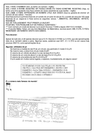 YES, I HAVE A NUMBER (Sim, eu tenho um número - inglês)
SEE, I HAVE A RHYME ASSISTING MY FEEBLE BRAIN ITS TASKS SOMETIME RESISTING (Veja, eu
tenho uma rima ajudando meu fraco cérebro às vezes resistindo às suas tarefas – inglês)
QUE J’AIME A FAIRE APPRENDRE UN NOMBRE UTILE AUX SAGES (Que eu gostaria de ensinar um
número útil aos sábios – francês)
Esta frase acima é a primeira frase de um soneto de um autor do século 19, o soneto dá cerca de 100 casas
decimais do pi, segue-se à frase acima os seguintes versos: “...IMMORTEL ARCHIMEDE, ARTISTE,
INGENIEUR,
QUI, DE TON JUGEMENT PEUT PRISER LA VALEUR?
POUR MOI, TON PROBLEME EUT DE PAREILS AVANTAGES.”
*** Com número um modo de decorar o pi é assim Escreva 113355 e depois 355/113=3,1415929...
*** O escritor Malba Tahan, em seu livro Maravilhas da Matemática, escreve assim: SIM, É ÚTIL E FÁCIL
MEMORIZAR UM NÚMERO GRATO AOS SÁBIOS.
Para decorar:
Apesar de tudo isto, é útil apenas decorar que p=3,14. Decorar 3,141592 ou 3,1416, que são aproximações
úteis do pi, também valeria a pena. Algumas vezes, podemos usar 22/7; 3,1; 3; Ö10 ou em casos mais
precisos 355/113, como aproximações do pi.
Algumas utilidades do pi:
· Se tivermos a medida do raio R de um círculo, seu perímetro C mede C=2.p.R.
· No mesmo caso, a área A do círculo mede A=pR2
.
· O volume de um cilindro de altura h e raio da base R é V=p.R.h
· O volume de um cone de altura h e raio da base R é V=1/3.p.R.h
· O volume de uma esfera de raio R é A=4/3.p.R3
· O pi é usado em muitos outros lugares, e aparece, inusitadamente, em alguns casos!
Pi, o número mais famoso do mundo!
 
