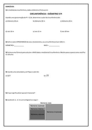 EXERCÍCIOS:
1) A medidadacircunferência,dadoodiâmetroé feitaassim:
CIRCUNFERÊNCIA = DIÂMETRO X PI
Usando umaaproximaçãode PI = 3,14, determine ovalordacircunferênciade:
a) diâmetro10 cm b) diâmetro50 m c) diâmetro10 m
d) raio 10 m e) raio 15 m f) raio 20 km
2) Ache o valor APROXIMADOdoraio e dodiametro,se a circunferênciativer1256 m:
DIÂMETRO=____________ RAIO= _____________
3) Escreva uma fórmulaparacalcular o RAIOdada a medidadaCircunferência.Mostre passoapassocomo você fez
os cálculos:
4) Usando uma calculadora,verifique ovalorde:
a) 22/7 b) √10
5) O que significadizerque pi é irracional?
6) Localize 0, 5, -3, ¼ e pi no diagramaa seguir:
 