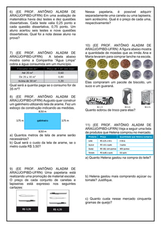 6) (EE PROF. ANTÔNIO ALADIM DE
ARAÚJO/PIBD-UFRN) Em uma avaliação de
matemática havia dez testes e dez questões
dissertativas. Cada teste valia 0,25 ponto e
cada questão dissertativa, 0,75 ponto. Um
aluno acertou seis testes e nove questões
dissertativas. Qual foi a nota desse aluno na
prova?
7) (EE PROF. ANTÔNIO ALADIM DE
ARAÚJO/PIBD-UFRN) A tabela abaixo
mostra como a Companhia “Água Limpa”
cobra a água consumida em um município.
Qual será a quantia paga se o consumo for de
35 m³?
8) (EE PROF. ANTÔNIO ALADIM DE
ARAÚJO/PIBD-UFRN) Augusto quer construir
um galinheiro utilizando tela de arame. Fez um
esboço da construção indicando as medidas.
a) Quantos metros de tela de arame serão
necessários?
b) Qual será o custo da tela de arame, se o
metro custa R$ 3,50?
9) (EE PROF. ANTÔNIO ALADIM DE
ARAÚJO/PIBD-UFRN) Uma papelaria está
realizando uma promoção de material escolar.
O preço de cada conjunto de canetas e
lapiseiras está expresso nos seguintes
cartazes:
Nessa papelaria, é possível adquirir
separadamente uma caneta ou uma lapiseira,
sem acréscimo. Qual é o preço de cada uma,
respectivamente?
10) (EE PROF. ANTÔNIO ALADIM DE
ARAÚJO/PIBD-UFRN) A figura abaixo mostra
a quantidade de moedas que as irmãs Ana e
Maria levaram para comprar lanche na escola.
Elas compraram um pacote de biscoito, um
suco e um guaraná.
Quanto sobrou de troco para elas?
11) (EE PROF. ANTÔNIO ALADIM DE
ARAÚJO/PIBD-UFRN) Veja a seguir uma lista
de produtos que Helena comprou no mercado.
a) Quanto Helena gastou na compra do leite?
b) Helena gastou mais comprando açúcar ou
tomate? Justifique.
c) Quanto custa nesse mercado cinquenta
gramas de queijo?
 