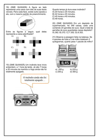18) (SME QUIXADÁ) A figura ao lado
representa uma caixa com três de suas faces
visíveis. Para cada face, existe outra oposta a
ela, com o mesmo padrão de preenchimento.
Entre as figuras a seguir, qual delas
representa a caixa planificada?
19) (SME QUIXADÁ) Um incêndio teve início
anteontem, a 1 hora da tarde. Já são 7 horas
e 20 minutos da manhã e o fogo ainda não foi
totalmente apagado.
Quanto tempo já dura esse incêndio?
A) 20 horas e 20 minutos.
B) 42 horas e 20 minutos.
C) 45 horas e 40 minutos.
D) 48 horas.
20) (SME QUIXADÁ) Em um depósito de
supermercado, há 348 caixas, cada uma
contendo 24 garrafas de suco. Qual o total de
garrafas de suco guardadas nesse depósito?
A) 362. B) 372. C) 7.352. D) 8.352.
21) Observe a pesagem feita na balança. Se
4 pacotes de fubá e 5 de milho totalizam 2
quilogramas, quanto pesa 1 pacote de milho?
a) 200 g b) 225 g
c) 250 g d) 300 g
 