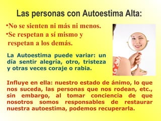 •No se sienten ni más ni menos.
•Se respetan a sí mismo y
respetan a los demás.
Las personas con Autoestima Alta:
La Autoestima puede variar: un
día sentir alegría, otro, tristeza
y otras veces coraje o rabia.
Influye en ella: nuestro estado de ánimo, lo que
nos suceda, las personas que nos rodean, etc.,
sin embargo, al tomar conciencia de que
nosotros somos responsables de restaurar
nuestra autoestima, podemos recuperarla.
 