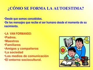 •Desde que somos concebidos.
•De los mensajes que recibe el ser humano desde el momento de su
nacimiento.
•LA VAN FORMANDO:
•Padres.
•Maestros
•Familiares
•Amigos y compañeros
•La sociedad
•Los medios de comunicación
•El entorno sociocultural.
¿CÓMO SE FORMA LA AUTOESTIMA?
 