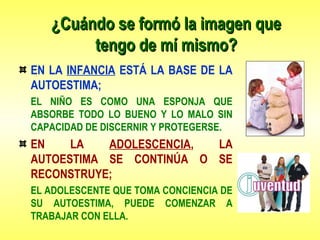 ¿Cuándo se formó la imagen que¿Cuándo se formó la imagen que
tengo de mí mismo?tengo de mí mismo?
EN LA INFANCIA ESTÁ LA BASE DE LA
AUTOESTIMA;
EL NIÑO ES COMO UNA ESPONJA QUE
ABSORBE TODO LO BUENO Y LO MALO SIN
CAPACIDAD DE DISCERNIR Y PROTEGERSE.
EN LA ADOLESCENCIA, LA
AUTOESTIMA SE CONTINÚA O SE
RECONSTRUYE;
EL ADOLESCENTE QUE TOMA CONCIENCIA DE
SU AUTOESTIMA, PUEDE COMENZAR A
TRABAJAR CON ELLA.
 