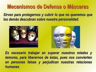 Mecanismos de Defensa o MáscarasMecanismos de Defensa o Máscaras
Sirven para protegernos y cubrir lo que no queremos queSirven para protegernos y cubrir lo que no queremos que
los demás descubran sobre nuestra personalidadlos demás descubran sobre nuestra personalidad..
Es necesario trabajar en superar nuestros miedos yEs necesario trabajar en superar nuestros miedos y
temores, para liberarnos de éstas, pues nos conviertentemores, para liberarnos de éstas, pues nos convierten
en personas falsas y perjudican nuestras relacionesen personas falsas y perjudican nuestras relaciones
humanas.humanas.
 