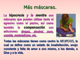 LaLa hipocresíahipocresía y lay la mentiramentira sonson
máscaras que pueden utilizar tanto elmáscaras que pueden utilizar tanto el
agresivo como el pasivo, así comoagresivo como el pasivo, así como
también latambién la compensacióncompensación concon
adicciones:adicciones: drogas, alcohol, sexo,drogas, alcohol, sexo,
comida, materialismo, etc.comida, materialismo, etc.
Más máscaras.Más máscaras.
Todas las máscaras tienen como centro laTodas las máscaras tienen como centro la NEUROSISNEUROSIS, la, la
cual se define como un estado de insatisfacción, enojocual se define como un estado de insatisfacción, enojo
constante y falta de amor a uno mismo, a los demás, aconstante y falta de amor a uno mismo, a los demás, a
Dios y a la vida.Dios y a la vida.
 