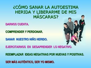 DARNOS CUENTA.DARNOS CUENTA.
COMPRENDER Y PERDONAR.COMPRENDER Y PERDONAR.
SANAR NUESTRO NIÑO HERIDO.SANAR NUESTRO NIÑO HERIDO.
EJERCITARNOS EN DESAPRENDER LO NEGATIVO.EJERCITARNOS EN DESAPRENDER LO NEGATIVO.
REEMPLAZAR IDEAS NEGATIVAS POR NUEVAS Y POSITIVAS.REEMPLAZAR IDEAS NEGATIVAS POR NUEVAS Y POSITIVAS.
SER MÁS AUTÉNTICO, SER YO MISMO.SER MÁS AUTÉNTICO, SER YO MISMO.
¿CÓMO SANAR LA AUTOESTIMA¿CÓMO SANAR LA AUTOESTIMA
HERIDA Y LIBERARME DE MISHERIDA Y LIBERARME DE MIS
MÁSCARAS?MÁSCARAS?
 