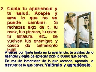 2.2. Cuida tu apariencia yCuida tu apariencia y
tu salud. Acepta ytu salud. Acepta y
ama lo que no seama lo que no se
puede cambiar.puede cambiar. SiSi
rechazas algo de ti, turechazas algo de ti, tu
nariz, tus piernas, tu color,nariz, tus piernas, tu color,
tu estatura, etc., setu estatura, etc., se
vuelven tus enemigos yvuelven tus enemigos y
causa de sufrimientocausa de sufrimiento
inútil.inútil.
A veces por fijarte tanto en tu apariencia, te olvidas de loA veces por fijarte tanto en tu apariencia, te olvidas de lo
esencial y dejas de apreciar todo lo bueno que tienes.esencial y dejas de apreciar todo lo bueno que tienes.
En vez de lamentarte de lo que careces, aprende aEn vez de lamentarte de lo que careces, aprende a
disfrutar de lo que tienes.disfrutar de lo que tienes. Valóralo y agradécelo.Valóralo y agradécelo.
 