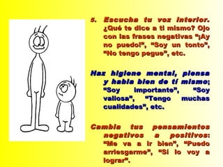 5.5. Escucha tu voz interior.Escucha tu voz interior.
¿Qué te dice a ti mismo? Ojo¿Qué te dice a ti mismo? Ojo
con las frases negativas “¡Aycon las frases negativas “¡Ay
no puedo!”, “Soy un tonto”,no puedo!”, “Soy un tonto”,
“No tengo pegue”, etc.“No tengo pegue”, etc.
Haz higiene mental, piensaHaz higiene mental, piensa
y habla bien de tí mismoy habla bien de tí mismo ;;
“Soy importante”, “Soy“Soy importante”, “Soy
valiosa”, “Tengo muchasvaliosa”, “Tengo muchas
cualidades”, etc.cualidades”, etc.
Cambia tus pensamientosCambia tus pensamientos
negativos a positivosnegativos a positivos ::
“Me va a ir bien”, “Puedo“Me va a ir bien”, “Puedo
arriesgarme”, “Sí lo voy aarriesgarme”, “Sí lo voy a
lograr”.lograr”.
 