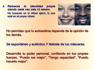 No permitas que tu autoestima dependa de la opinión deNo permitas que tu autoestima dependa de la opinión de
los demás.los demás.
Sé espontáneo y auténtico.Y libérate de tus máscaras.Sé espontáneo y auténtico.Y libérate de tus máscaras.
Desarrolla tu poder personal, confiando en tus propiasDesarrolla tu poder personal, confiando en tus propias
fuerzas, “Puedo ser mejor”, “Tengo capacidad”, “Puedofuerzas, “Puedo ser mejor”, “Tengo capacidad”, “Puedo
hacerlo mejor”.hacerlo mejor”.
6.6. Refuerza tu identidad propiaRefuerza tu identidad propia
siendo cada vez más tú mismo.siendo cada vez más tú mismo.
No busques en el clóset ajeno, lo queNo busques en el clóset ajeno, lo que
está en el propio clóset.está en el propio clóset.
 