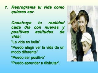 7.7. Reprograma tu vida comoReprograma tu vida como
quieres ser.quieres ser.
Construye tu realidadConstruye tu realidad
cada día con nuevas ycada día con nuevas y
positivas actitudes depositivas actitudes de
vida:vida:
““La vida es bella”La vida es bella”
““Puedo elegir ver la vida de unPuedo elegir ver la vida de un
modo diferente”modo diferente”
““Puedo ser positivo”Puedo ser positivo”
““Puedo aprender a disfrutar”.Puedo aprender a disfrutar”.
 