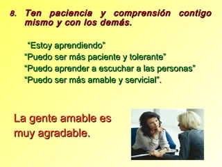 8.8. Ten paciencia y comprensión contigoTen paciencia y comprensión contigo
mismo y con los demás.mismo y con los demás.
““Estoy aprendiendo”Estoy aprendiendo”
““Puedo ser más paciente y tolerante”Puedo ser más paciente y tolerante”
““Puedo aprender a escuchar a las personas”Puedo aprender a escuchar a las personas”
““Puedo ser más amable y servicial”.Puedo ser más amable y servicial”.
La gente amable esLa gente amable es
muy agradable.muy agradable.
 