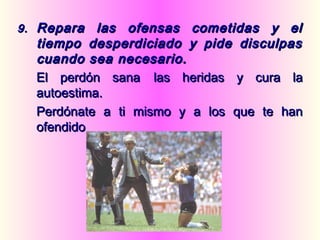 9.9. Repara las ofensas cometidas y elRepara las ofensas cometidas y el
tiempo desperdiciado y pide disculpastiempo desperdiciado y pide disculpas
cuando sea necesario.cuando sea necesario.
El perdón sanaEl perdón sana las heridas y cura lalas heridas y cura la
autoestima.autoestima.
Perdónate a ti mismo y a los que te hanPerdónate a ti mismo y a los que te han
ofendidoofendido
 