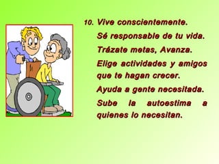 10.10. Vive conscientemente.Vive conscientemente.
Sé responsable de tu vida.Sé responsable de tu vida.
Trázate metas, Avanza.Trázate metas, Avanza.
Elige actividades y amigosElige actividades y amigos
que te hagan crecer.que te hagan crecer.
Ayuda a gente necesitada.Ayuda a gente necesitada.
Sube la autoestima aSube la autoestima a
quienes lo necesitan.quienes lo necesitan.
 