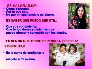 ES VALORARME:
Como personaComo persona
Por lo que soyPor lo que soy,,
No por mi apariencia o mi dinero.No por mi apariencia o mi dinero.
ES SABER QUE PUEDO SER ÚTIL:ES SABER QUE PUEDO SER ÚTIL:
Que soy competente,Que soy competente,
Que tengo dones y carismas queQue tengo dones y carismas que
puedo ofrecer y compartir con los demás.puedo ofrecer y compartir con los demás.
ES SENTIR QUE TENGO DERECHO A SER FELIZES SENTIR QUE TENGO DERECHO A SER FELIZ
Y DISFRUTAR.Y DISFRUTAR.
Es la suma de confianza yEs la suma de confianza y
respeto a mí mismo.respeto a mí mismo.
 