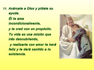 11.11. Acércate a Dios y pídele suAcércate a Dios y pídele su
ayuda.ayuda.
Él te amaÉl te ama
incondicionalmente,incondicionalmente,
y te creó con un propósito.y te creó con un propósito.
Tu vida es una misión queTu vida es una misión que
irás descubriendo,irás descubriendo,
y realizarla con amor te haráy realizarla con amor te hará
feliz y le dará sentido a tufeliz y le dará sentido a tu
existencia.existencia.
 