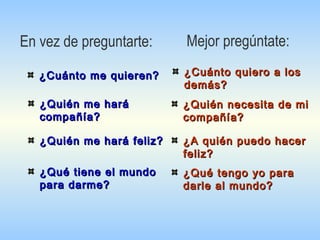 Mejor pregúntate:
¿Cuánto me quieren?¿Cuánto me quieren?
¿Quién necesita de mi¿Quién necesita de mi
compañía?compañía?
¿Quién me hará¿Quién me hará
compañía?compañía?
¿Quién me hará feliz?¿Quién me hará feliz?
¿Qué tiene el mundo¿Qué tiene el mundo
para darme?para darme?
¿Cuánto quiero a los¿Cuánto quiero a los
demás?demás?
¿A quién puedo hacer¿A quién puedo hacer
feliz?feliz?
¿Qué tengo yo para¿Qué tengo yo para
darle al mundo?darle al mundo?
En vez de preguntarte:
 