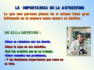 Lo que una persona piensa de sí mismo tiene granLo que una persona piensa de sí mismo tiene gran
influencia en la manera como encara su destino.influencia en la manera como encara su destino.
LA IMPORTANCIA DE LA AUTOESTIMALA IMPORTANCIA DE LA AUTOESTIMA
DE ELLA DEPENDE :DE ELLA DEPENDE :
-Cómo se relacione con los demás.-Cómo se relacione con los demás.
-Cómo le vaya en sus estudios-Cómo le vaya en sus estudios..
-Qué tan creativo sea en su trabajo.-Qué tan creativo sea en su trabajo.
-Cómo resuelva sus problemas,-Cómo resuelva sus problemas,
- Y las decisiones importantes que tome en- Y las decisiones importantes que tome en
su vidasu vida..
 