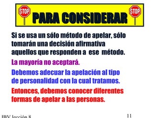 PPAARRAA CCOONNSSIIDDEERRAARR 
 Si se usa un sólo método de apelar, sólo 
tomarán una decisión afirmativa 
aquellos que responden a ese método. 
 La mayoría no aceptará. 
 Debemos adecuar la apelación al tipo 
de personalidad con la cual tratamos. 
 Entonces, debemos conocer diferentes 
formas de apelar a las personas. 
IBV lección 8 11 
 