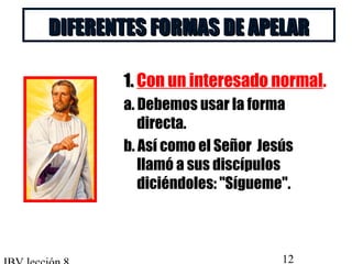 DDIIFFEERREENNTTEESS FFOORRMMAASS DDEE AAPPEELLAARR 
11.. Con un interesado normal. 
a. Debemos usar la forma 
directa. 
b. Así como el Señor Jesús 
llamó a sus discípulos 
diciéndoles: Sígueme. 
IBV lección 8 12 
 