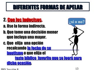 DDIIFFEERREENNTTEESS FFOORRMMAASS DDEE AAPPEELLAARR 
2. CCoonn llooss iinnddeecciissooss.. 
a. Use la forma indirecta. 
b. Que tome una decisión menor 
que incluya una mayor. 
c. Que elija una opción 
recalcando llaa ffeecchhaa ddee ssuu 
bbaauuttiissmmoo o que elija el 
¿sí o no? 
tteexxttoo bbííbblliiccoo ffaavvoorriittoo qquuee ssee lleeeerráá ppaarraa 
ddiicchhaa ooccaassiióónn. 
IBV lección 8 13 
 