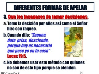 DDIIFFEERREENNTTEESS FFOORRMMAASS DDEE AAPPEELLAARR 
33.. CCoonn llooss iinnccaappaacceess ddee ttoommaarr ddeecciissiioonneess.. 
aa.. TTome la decisión por ellos así como el Señor 
hizo con Zaqueo. 
b. Cuando dijo: Zaqueo, 
date prisa, desciende, 
porque hoy es necesario 
que pose yo en tu casa 
LLuuccaass 1199::55.. 
c. No debemos usar este método con quienes 
no son de este tipo porque se ofenden. 
IBV lección 8 14 
 