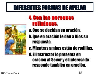 DDIIFFEERREENNTTEESS FFOORRMMAASS DDEE AAPPEELLAARR 
44.. CCoonn llaass ppeerrssoonnaass 
rreelliiggiioossaass.. 
a. Que se decidan en oración. 
b. Que en oración le den a Dios su 
respuesta. 
c. Mientras ambos están de rodillas. 
d. El instructor lo presenta en 
oración al Señor y el interesado 
responde también en oración. 
IBV lección 8 15 
 