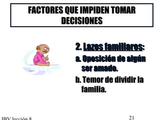 FACTORES QQUUEE IIMMPPIIDDEENN TTOOMMAARR 
DDEECCIISSIIOONNEESS 
22.. LLaazzooss ffaammiilliiaarreess:: 
aa.. OOppoossiicciióónn ddee aallggúúnn 
sseerr aammaaddoo.. 
bb.. TTeemmoorr ddee ddiivviiddiirr llaa 
ffaammiilliiaa.. 
IBV lección 8 21 
 