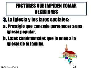 FACTORES QQUUEE IIMMPPIIDDEENN TTOOMMAARR 
DDEECCIISSIIOONNEESS 
33.. LLaa iigglleessiiaa yy llooss llaazzooss ssoocciiaalleess:: 
aa.. PPrreessttiiggiioo qquuee ccoonncceeddee ppeerrtteenneecceerr aa uunnaa 
iigglleessiiaa ppooppuullaarr.. 
bb.. LLaazzooss sseennttiimmeennttaalleess qquuee lloo uunneenn aa llaa 
iigglleessiiaa ddee llaa ffaammiilliiaa.. 
IBV lección 8 22 
 