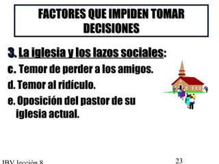 FACTORES QQUUEE IIMMPPIIDDEENN TTOOMMAARR 
DDEECCIISSIIOONNEESS 
33.. LLaa iigglleessiiaa yy llooss llaazzooss ssoocciiaalleess:: 
c. Temor de perder a los amigos. 
d. Temor al ridículo. 
e. Oposición del pastor de su 
iglesia actual. 
IBV lección 8 23 
 