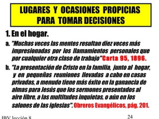 LUGARES Y OCASIONES PROPICIAS 
PARA TOMAR DECISIONES 
11.. EEnn eell hhooggaarr.. 
aa.. Muchas veces las mentes resultan diez veces más 
impresionadas por los llamamientos personales que 
por cualquier otra clase de trabajo Carta 95, 1896. 
b. La presentación de Cristo en la familia, junto al hogar, 
y en pequeñas reuniones llevadas a cabo en casas 
privadas, a menudo tiene más éxito en la ganancia de 
almas para Jesús que los sermones presentados al 
aire libre, a las multitudes inquietas, o aún en los 
salones de las iglesias. 0breros Evangélicos, pág. 201. 
IBV lección 8 24 
 