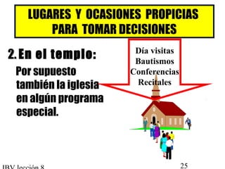 LUGARES Y OCASIONES PROPICIAS 
PARA TOMAR DECISIONES 
22.. En el templo: 
Por supuesto 
también la iglesia 
en algún programa 
especial. 
Día visitas 
Bautismos 
Conferencias 
Recitales 
IBV lección 8 25 
 
