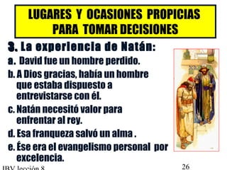 LUGARES Y OCASIONES PROPICIAS 
PARA TOMAR DECISIONES 
33.. La experiencia de Natán: 
a. David fue un hombre perdido. 
b. A Dios gracias, había un hombre 
que estaba dispuesto a 
entrevistarse con él. 
c. Natán necesitó valor para 
enfrentar al rey. 
d. Esa franqueza salvó un alma . 
e. Ése era el evangelismo personal por 
excelencia. 
IBV lección 8 26 
 