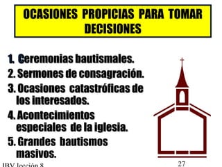 OCASIONES PROPICIAS PARA TOMAR 
DECISIONES 
11.. CCeerreemmoonniiaass bbaauuttiissmmaalleess.. 
22.. SSeerrmmoonneess ddee ccoonnssaaggrraacciióónn.. 
33.. OOccaassiioonneess ccaattaassttrróóffiiccaass ddee 
llooss iinntteerreessaaddooss.. 
44.. AAccoonntteecciimmiieennttooss 
eessppeecciiaalleess ddee llaa iigglleessiiaa.. 
5. Grandes bautismos 
masivos. 
IBV lección 8 27 
 