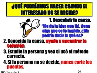 ¿QQUUÉÉ PPOODDRRÍÍAAMMOOSS HHAACCEERR CCUUAANNDDOO EELL 
IINNTTEERREESSAADDOO NNOO SSEE DDEECCIIDDEE?? 
11.. DDeessccuubbrriirr llaa ccaauussaa.. 
““MMee ddaa llaa iiddeeaa qquuee UUdd.. ttiieennee 
aallggoo qquuee ssee lloo iimmppiiddee.. ¿MMee 
ppooddrrííaa ddeecciirr lloo qquuéé eess?? 
22.. CCoonnoocciiddaa llaa ccaauussaa,, aayyuuddee aa eennccoonnttrraarr llaa 
ssoolluucciióónn.. 
33.. EEssttuuddiiee llaa ppeerrssoonnaa yy vveeaa ssii uussóó eell mmééttooddoo 
ccoorrrreeccttoo.. 
44.. SSii llaa persona no se decide, nunca corte los 
puentes. 
IBV lección 8 29 

