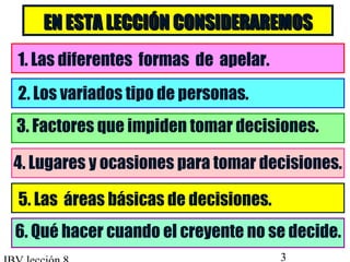 EN ESTA LLEECCCCIIÓÓNN CCOONNSSIIDDEERRAARREEMMOOSS 
1. Las diferentes formas de apelar. 
2. Los variados tipo de personas. 
3. Factores que impiden tomar decisiones. 
4. Lugares y ocasiones para tomar decisiones. 
5. Las áreas básicas de decisiones. 
6. Qué hacer cuando el creyente no se decide. 
IBV lección 8 3 
 