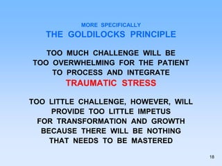 MORE SPECIFICALLY
THE GOLDILOCKS PRINCIPLE
TOO MUCH CHALLENGE WILL BE
TOO OVERWHELMING FOR THE PATIENT
TO PROCESS AND INTEGRATE
TRAUMATIC STRESS
TOO LITTLE CHALLENGE, HOWEVER, WILL
PROVIDE TOO LITTLE IMPETUS
FOR TRANSFORMATION AND GROWTH
BECAUSE THERE WILL BE NOTHING
THAT NEEDS TO BE MASTERED
18
 