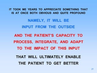 IT TOOK ME YEARS TO APPRECIATE SOMETHING THAT
IS AT ONCE BOTH OBVIOUS AND QUITE PROFOUND
NAMELY, IT WILL BE
INPUT FROM THE OUTSIDE
AND THE PATIENT’S CAPACITY TO
PROCESS, INTEGRATE, AND ADAPT
TO THE IMPACT OF THIS INPUT
THAT WILL ULTIMATELY ENABLE
THE PATIENT TO GET BETTER
21
 