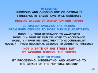 IN ESSENCE
JUDICIOUS AND ONGOING USE OF OPTIMALLY
STRESSFUL INTERVENTIONS WILL GENERATE
HEALING CYCLES OF DISRUPTION AND REPAIR
ULTIMATELY EVOLVING THE PATIENT
FROM RIGID DEFENSE TO MORE FLEXIBLE ADAPTATION
MODEL 1 – FROM RESISTANCE TO AWARENESS
MODEL 2 – FROM RELENTLESS HOPE TO ACCEPTANCE
MODEL 3 – FROM RE – ENACTMENT TO ACCOUNTABILITY
MODEL 4 – FROM RELATIONAL ABSENCE TO AUTHENTIC PRESENCE
NOT IN SPITE OF THE STRESS BUT
BY WORKING THROUGH THE STRESS
IN OTHER WORDS
BY PROCESSING, INTEGRATING, AND ADAPTING TO
THE IMPACT OF THE “OPTIMAL STRESS”
26
 