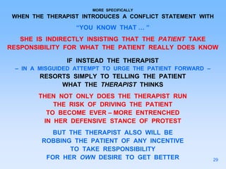 MORE SPECIFICALLY
WHEN THE THERAPIST INTRODUCES A CONFLICT STATEMENT WITH
“YOU KNOW THAT … ”
SHE IS INDIRECTLY INSISTING THAT THE PATIENT TAKE
RESPONSIBILITY FOR WHAT THE PATIENT REALLY DOES KNOW
IF INSTEAD THE THERAPIST
– IN A MISGUIDED ATTEMPT TO URGE THE PATIENT FORWARD –
RESORTS SIMPLY TO TELLING THE PATIENT
WHAT THE THERAPIST THINKS
THEN NOT ONLY DOES THE THERAPIST RUN
THE RISK OF DRIVING THE PATIENT
TO BECOME EVER – MORE ENTRENCHED
IN HER DEFENSIVE STANCE OF PROTEST
BUT THE THERAPIST ALSO WILL BE
ROBBING THE PATIENT OF ANY INCENTIVE
TO TAKE RESPONSIBILITY
FOR HER OWN DESIRE TO GET BETTER 29
 