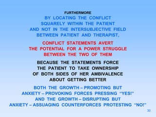 FURTHERMORE
BY LOCATING THE CONFLICT
SQUARELY WITHIN THE PATIENT
AND NOT IN THE INTERSUBJECTIVE FIELD
BETWEEN PATIENT AND THERAPIST,
CONFLICT STATEMENTS AVERT
THE POTENTIAL FOR A POWER STRUGGLE
BETWEEN THE TWO OF THEM
BECAUSE THE STATEMENTS FORCE
THE PATIENT TO TAKE OWNERSHIP
OF BOTH SIDES OF HER AMBIVALENCE
ABOUT GETTING BETTER
BOTH THE GROWTH – PROMOTING BUT
ANXIETY – PROVOKING FORCES PRESSING “YES!”
AND THE GROWTH – DISRUPTING BUT
ANXIETY – ASSUAGING COUNTERFORCES PROTESTING “NO!”
30
 