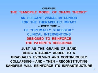 OVERVIEW
THE “SANDPILE MODEL OF CHAOS THEORY”
AN ELEGANT VISUAL METAPHOR
FOR THE THERAPEUTIC IMPACT
– OVER TIME –
OF “OPTIMALLY STRESSFUL”
CLINICAL INTERVENTIONS
DESIGNED TO REINFORCE
THE PATIENT’S RESILIENCE
JUST AS THE GRAINS OF SAND
BEING STEADILY ADDED TO A
GRADUALLY EVOLVING AND CONTINUOUSLY
COLLAPSING – AND – THEN – RECONSTITUTING
SANDPILE WILL REINFORCE ITS INFRASTRUCTURE
4
 