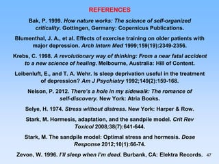 REFERENCES
Bak, P. 1999. How nature works: The science of self-organized
criticality. Gottingen, Germany: Copernicus Publications.
Blumenthal, J. A., et al. Effects of exercise training on older patients with
major depression. Arch Intern Med 1999;159(19):2349-2356.
Krebs, C. 1998. A revolutionary way of thinking: From a near fatal accident
to a new science of healing. Melbourne, Australia: Hill of Content.
Leibenluft, E., and T. A. Wehr. Is sleep deprivation useful in the treatment
of depression? Am J Psychiatry 1992;149(2):159-168.
Nelson, P. 2012. There’s a hole in my sidewalk: The romance of
self-discovery. New York: Atria Books.
Selye, H. 1974. Stress without distress. New York: Harper & Row.
Stark, M. Hormesis, adaptation, and the sandpile model. Crit Rev
Toxicol 2008;38(7):641-644.
Stark, M. The sandpile model: Optimal stress and hormesis. Dose
Response 2012;10(1):66-74.
Zevon, W. 1996. I’ll sleep when I’m dead. Burbank, CA: Elektra Records. 47
 