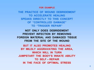 FOR EXAMPLE
THE PRACTICE OF WOUND DEBRIDEMENT
TO ACCELERATE HEALING
SPEAKS DIRECTLY TO THIS CONCEPT
OF “CONTROLLED DAMAGE”
TO “TRIGGER REPAIR”
NOT ONLY DOES DEBRIDEMENT
PREVENT INFECTION BY REMOVING
FOREIGN MATERIAL AND DAMAGED TISSUE
FROM THE SITE OF THE WOUND
BUT IT ALSO PROMOTES HEALING
BY MILDLY AGGRAVATING THE AREA,
WHICH WILL IN TURN
JUMPSTART THE BODY’S INNATE ABILITY
TO SELF – REPAIR
IN THE FACE OF OPTIMAL STRESS
8
 