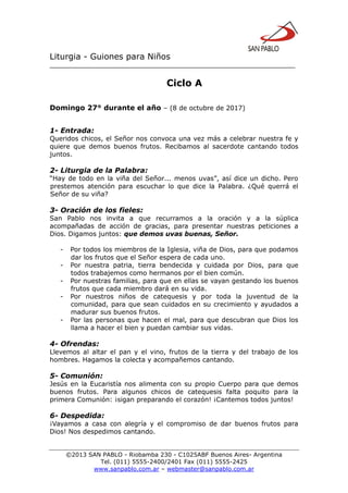 Liturgia - Guiones para Niños
__________________________________________________________________
©2013 SAN PABLO - Riobamba 230 - C1025ABF Buenos Aires- Argentina
Tel. (011) 5555-2400/2401 Fax (011) 5555-2425
www.sanpablo.com.ar – webmaster@sanpablo.com.ar
Ciclo A
Domingo 27° durante el año – (8 de octubre de 2017)
1- Entrada:
Queridos chicos, el Señor nos convoca una vez más a celebrar nuestra fe y
quiere que demos buenos frutos. Recibamos al sacerdote cantando todos
juntos.
2- Liturgia de la Palabra:
“Hay de todo en la viña del Señor... menos uvas”, así dice un dicho. Pero
prestemos atención para escuchar lo que dice la Palabra. ¿Qué querrá el
Señor de su viña?
3- Oración de los fieles:
San Pablo nos invita a que recurramos a la oración y a la súplica
acompañadas de acción de gracias, para presentar nuestras peticiones a
Dios. Digamos juntos: que demos uvas buenas, Señor.
- Por todos los miembros de la Iglesia, viña de Dios, para que podamos
dar los frutos que el Señor espera de cada uno.
- Por nuestra patria, tierra bendecida y cuidada por Dios, para que
todos trabajemos como hermanos por el bien común.
- Por nuestras familias, para que en ellas se vayan gestando los buenos
frutos que cada miembro dará en su vida.
- Por nuestros niños de catequesis y por toda la juventud de la
comunidad, para que sean cuidados en su crecimiento y ayudados a
madurar sus buenos frutos.
- Por las personas que hacen el mal, para que descubran que Dios los
llama a hacer el bien y puedan cambiar sus vidas.
4- Ofrendas:
Llevemos al altar el pan y el vino, frutos de la tierra y del trabajo de los
hombres. Hagamos la colecta y acompañemos cantando.
5- Comunión:
Jesús en la Eucaristía nos alimenta con su propio Cuerpo para que demos
buenos frutos. Para algunos chicos de catequesis falta poquito para la
primera Comunión: ¡sigan preparando el corazón! ¡Cantemos todos juntos!
6- Despedida:
¡Vayamos a casa con alegría y el compromiso de dar buenos frutos para
Dios! Nos despedimos cantando.
 