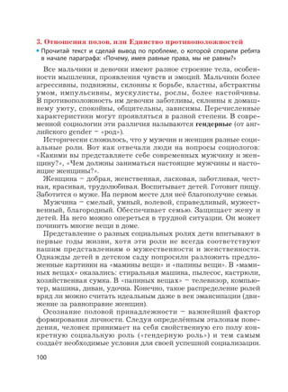 100
3. Отношения полов, или Единство противоположностей
Прочитай текст и сделай вывод по проблеме, о которой спорили ребята
в начале параграфа: «Почему, имея равные права, мы не равны?»
Все мальчики и девочки имеют разное строение тела, особен-
ности мышления, проявления чувств и эмоций. Мальчики более
агрессивны, подвижны, склонны к борьбе, властны, абстрактны
умом, импульсивны, мускулисты, рослы, более настойчивы.
В противоположность им девочки заботливы, склонны к домаш-
нему уюту, спокойны, общительны, зависимы. Перечисленные
характеристики могут проявляться в разной степени. В совре-
менной социологии эти различия называются гендерные (от анг-
лийского gender – «род»).
Исторически сложилось, что у мужчин и женщин разные соци-
альные роли. Вот как отвечали люди на вопросы социологов:
«Какими вы представляете себе современных мужчину и жен-
щину?», «Чем должны заниматься настоящие мужчины и насто-
ящие женщины?».
Женщина – добрая, женственная, ласковая, заботливая, чест-
ная, красивая, трудолюбивая. Воспитывает детей. Готовит пищу.
Заботится о муже. На первом месте для неё благополучие семьи.
Мужчина – смелый, умный, волевой, справедливый, мужест-
венный, благородный. Обеспечивает семью. Защищает жену и
детей. На него можно опереться в трудной ситуации. Он может
починить многие вещи в доме.
Представление о разных социальных ролях дети впитывают в
первые годы жизни, хотя эти роли не всегда соответствуют
нашим представлениям о мужественности и женственности.
Однажды детей в детском саду попросили разложить предло-
женные картинки на «мамины вещи» и «папины вещи». В «мами-
ных вещах» оказались: стиральная машина, пылесос, кастрюли,
хозяйственная сумка. В «папиных вещах» – телевизор, компью-
тер, машина, диван, удочка. Конечно, такое распределение ролей
вряд ли можно считать идеальным даже в век эмансипации (дви-
жение за равноправие женщин).
Осознание половой принадлежности – важнейший фактор
формирования личности. Следуя определённым эталонам пове-
дения, человек принимает на себя свойственную его полу кон-
кретную социальную роль («гендерную роль») и тем самым
создаёт необходимые условия для своей успешной социализации.
 
